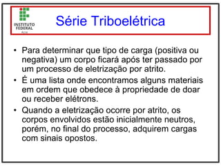 Série Triboelétrica
• Para determinar que tipo de carga (positiva ou
negativa) um corpo ficará após ter passado por
um processo de eletrização por atrito.
• É uma lista onde encontramos alguns materiais
em ordem que obedece à propriedade de doar
ou receber elétrons.
• Quando a eletrização ocorre por atrito, os
corpos envolvidos estão inicialmente neutros,
porém, no final do processo, adquirem cargas
com sinais opostos.
 