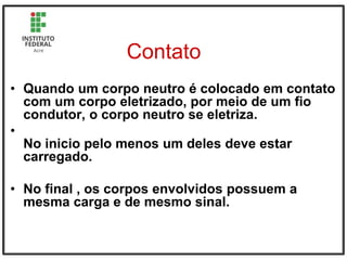 Contato
• Quando um corpo neutro é colocado em contato
com um corpo eletrizado, por meio de um fio
condutor, o corpo neutro se eletriza.
•
No inicio pelo menos um deles deve estar
carregado.
• No final , os corpos envolvidos possuem a
mesma carga e de mesmo sinal.
 