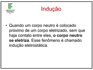 Indução
• Quando um corpo neutro é colocado
próximo de um corpo eletrizado, sem que
haja contato entre eles, o corpo neutro
se eletriza. Esse fenômeno é chamado
indução eletrostática.
 
