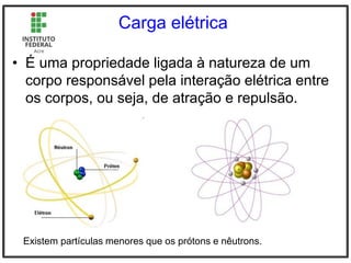 Carga elétrica
• É uma propriedade ligada à natureza de um
corpo responsável pela interação elétrica entre
os corpos, ou seja, de atração e repulsão.
Existem partículas menores que os prótons e nêutrons.
 