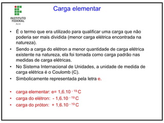 Carga elementar
• É o termo que era utilizado para qualificar uma carga que não
poderia ser mais dividida (menor carga elétrica encontrada na
natureza).
• Sendo a carga do elétron a menor quantidade de carga elétrica
existente na natureza, ela foi tomada como carga padrão nas
medidas de carga elétricas.
• No Sistema Internacional de Unidades, a unidade de medida de
carga elétrica é o Coulomb (C).
• Simbolicamente representada pela letra e.
• carga elementar: e= 1,6.10 - 19 C
• carga do elétron: - 1,6.10 - 19 C
• carga do próton: + 1,6.10 - 19 C
 