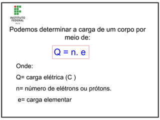 Podemos determinar a carga de um corpo por
meio de:
Q = n. e
Onde:
Q= carga elétrica (C )
n= número de elétrons ou prótons.
e= carga elementar
 