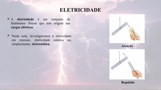  A eletricidade é um conjunto de
fenômenos físicos que tem origem nas
cargas elétricas.
ELETRICIDADE
 Nesta aula, investigaremos a eletricidade
em repouso, eletricidade estática ou,
simplesmente, eletrostática.
Atração
Repulsão
 