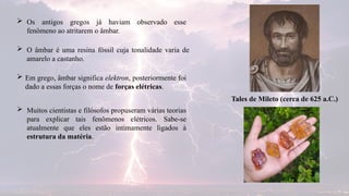  Os antigos gregos já haviam observado esse
fenômeno ao atritarem o âmbar.
 Em grego, âmbar significa elektron, posteriormente foi
dado a essas forças o nome de forças elétricas.
 O âmbar é uma resina fóssil cuja tonalidade varia de
amarelo a castanho.
 Muitos cientistas e filósofos propuseram várias teorias
para explicar tais fenômenos elétricos. Sabe-se
atualmente que eles estão intimamente ligados à
estrutura da matéria.
Tales de Mileto (cerca de 625 a.C.)
 