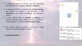  A matéria é composta de átomos, que são constituídos
por três partículas: prótons, elétrons e nêutrons.
 Em poucas palavras, podemos dizer que a carga
elétrica é uma propriedade da matéria.
 A estrutura atômica é composta pelo núcleo atômico,
que possui os prótons e os nêutrons, e pela
eletrosfera, onde ficam os elétrons, que orbitam o
núcleo.
 A carga elétrica pode ser positiva ou negativa. Os
prótons possuem carga elétrica positiva, os elétrons,
carga negativa e os nêutrons não possuem carga.
 modelo planetário.
 