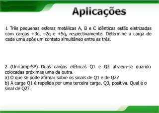 1 Três pequenas esferas metálicas A, B e C idênticas estão eletrizadas 
com cargas +3q, –2q e +5q, respectivamente. Determine a carga de 
cada uma após um contato simultâneo entre as três. 
2 (Unicamp-SP) Duas cargas elétricas Q1 e Q2 atraem-se quando 
colocadas próximas uma da outra. 
a) O que se pode afirmar sobre os sinais de Q1 e de Q2? 
b) A carga Q1 é repelida por uma terceira carga, Q3, positiva. Qual é o 
sinal de Q2? 
 