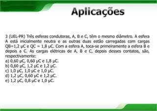 3 (UEL-PR) Três esferas condutoras, A, B e C, têm o mesmo diâmetro. A esfera 
A está inicialmente neutra e as outras duas estão carregadas com cargas 
QB=1,2 μC e QC = 1,8 μC. Com a esfera A, toca-se primeiramente a esfera B e 
depois a C. As cargas elétricas de A, B e C, depois desses contatos, são, 
respectivamente: 
a) 0,60 μC, 0,60 μC e 1,8 μC. 
b) 0,60 μC, 1,2 μC e 1,2 μC. 
c) 1,0 μC, 1,0 μC e 1,0 μC. 
d) 1,2 μC, 0,60 μC e 1,2 μC. 
e) 1,2 μC, 0,8 μC e 1,0 μC. 
 