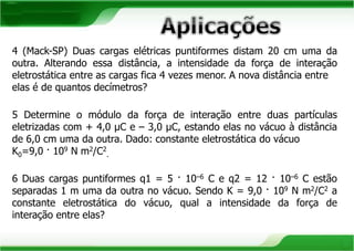4 (Mack-SP) Duas cargas elétricas puntiformes distam 20 cm uma da 
outra. Alterando essa distância, a intensidade da força de interação 
eletrostática entre as cargas fica 4 vezes menor. A nova distância entre 
elas é de quantos decímetros? 
5 Determine o módulo da força de interação entre duas partículas 
eletrizadas com + 4,0 μC e – 3,0 μC, estando elas no vácuo à distância 
de 6,0 cm uma da outra. Dado: constante eletrostática do vácuo 
K0=9,0 · 109 N m2/C2 
. 
6 Duas cargas puntiformes q1 = 5 · 10–6 C e q2 = 12 · 10–6 C estão 
separadas 1 m uma da outra no vácuo. Sendo K = 9,0 · 109 N m2/C2 a 
constante eletrostática do vácuo, qual a intensidade da força de 
interação entre elas? 
 