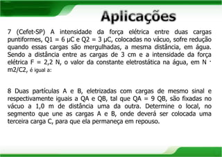 7 (Cefet-SP) A intensidade da força elétrica entre duas cargas 
puntiformes, Q1 = 6 μC e Q2 = 3 μC, colocadas no vácuo, sofre redução 
quando essas cargas são mergulhadas, a mesma distância, em água. 
Sendo a distância entre as cargas de 3 cm e a intensidade da força 
elétrica F = 2,2 N, o valor da constante eletrostática na água, em N · 
m2/C2, é igual a: 
8 Duas partículas A e B, eletrizadas com cargas de mesmo sinal e 
respectivamente iguais a QA e QB, tal que QA = 9 QB, são fixadas no 
vácuo a 1,0 m de distância uma da outra. Determine o local, no 
segmento que une as cargas A e B, onde deverá ser colocada uma 
terceira carga C, para que ela permaneça em repouso. 
 