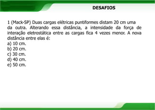 DESAFIOS 
1 (Mack-SP) Duas cargas elétricas puntiformes distam 20 cm uma 
da outra. Alterando essa distância, a intensidade da força de 
interação eletrostática entre as cargas fica 4 vezes menor. A nova 
distância entre elas é: 
a) 10 cm. 
b) 20 cm. 
c) 30 cm. 
d) 40 cm. 
e) 50 cm. 
 