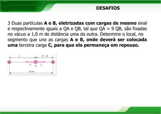 DESAFIOS 
3 Duas partículas A e B, eletrizadas com cargas de mesmo sinal 
e respectivamente iguais a QA e QB, tal que QA = 9 QB, são fixadas 
no vácuo a 1,0 m de distância uma da outra. Determine o local, no 
segmento que une as cargas A e B, onde deverá ser colocada 
uma terceira carga C, para que ela permaneça em repouso. 
