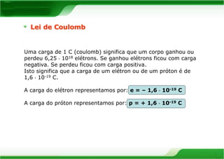 Lei de Coulomb 
Uma carga de 1 C (coulomb) significa que um corpo ganhou ou 
perdeu 6,25  1018 elétrons. Se ganhou elétrons ficou com carga 
negativa. Se perdeu ficou com carga positiva. 
Isto significa que a carga de um elétron ou de um próton é de 
1,6  10-19 C. 
A carga do elétron representamos por: e = – 1,6  10-19 C 
A carga do próton representamos por: p = + 1,6  10-19 C 
 