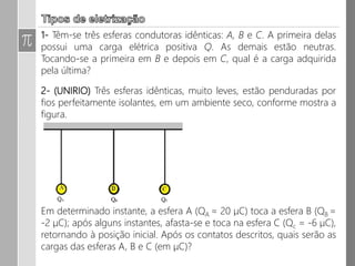 5. Um bastão de vidro perde 3.1013 elétrons, quando atritado com um pano
de seda, sendo que ambos estavam inicialmente neutros. Considere e =
1,6.10-19 C o valor da carga de um elétron.
a) Determine a quantidade de carga adquirida pelo pano de seda.
b) O pano de seda já eletrizado, ao ser colocado em contato com uma
bolinha de isopor inicialmente neutra e suspensa por um fio isolante, passa
para ela metade de sua carga. Qual é a carga final do pano e do isopor?
c) Que tipo de força de interação haverá se aproximarmos o bastão de
vidro da bolinha de isopor?
 