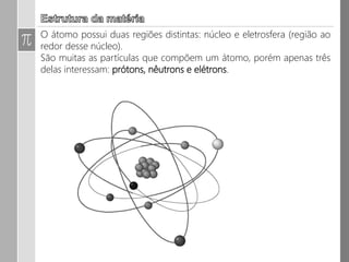 Estrutura da Matéria:
O átomo possui duas regiões distintas: núcleo e eletrosfera
(região ao redor desse núcleo).
São muitas as partículas que compõem um átomo, porém
apenas três delas interessam: prótons, nêutrons e elétrons.
 