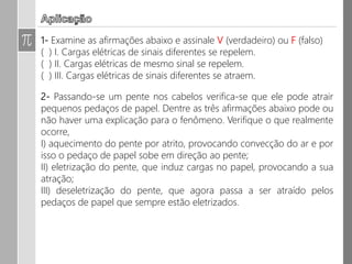 8. Em um sistema eletricamente isolado contendo três corpos A, B e C,
com cargas iniciais QA = 4C, QB = -8C e QC = 0, respectivamente, verifica-
se no seu interior um processo de transferência de elétrons entre eles,
ficando o corpo A com carga final de Q’A = 2C e o corpo B com Q’B = -5,2
C. Sendo 1,6.10-19 C o valor absoluto da carga elementar, determine:
a) a quantidade total de carga elétrica existente no sistema;
b) a carga final do corpo C;
c) A quantidade de elétrons que o corpo C ganhou ou perdeu.
 