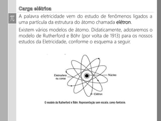Carga Elétrica
• A palavra eletricidade vem do estudo de fenômenos ligados a uma
partícula da estrutura do átomo chamada elétron.
• Existem vários modelos de átomo.
• Didaticamente, adotaremos o modelo de Rutherford e Böhr (por volta
de 1913) para os nossos estudos da Eletricidade, conforme o esquema a
seguir.
 