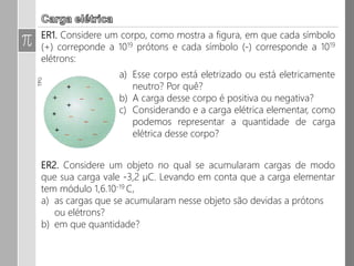 1. Considere um corpo, como mostra a figura, em que cada símbolo (+)
correponde a 1019 prótons e cada símbolo (-) corresponde a 1019 elétrons:
a) Esse corpo está eletrizado ou está eletricamente neutro?
Por quê?
b) A carga desse corpo é positiva ou negativa?
c) Considerando e a carga elétrica elementar, como
podemos representar a quantidade de carga elétrica
desse corpo?
2. Considere um objeto no qual se acumularam cargas de modo que sua
carga vale -3,2 µC. Levando em conta que a carga elementar tem módulo
1,6.10-19 C,
a) as cargas que se acumularam nesse objeto são devidas a prótons ou
elétrons?
b) em que quantidade?
 