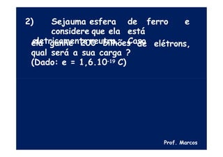2) Sejauma esfera de ferro e
considere que ela está
eletricamente neutra. Caso
de elétrons,
ela ganhe 200 bilhões
qual será a sua carga ?
(Dado: e = 1,6.10–19 C)
Prof. Marcos
 