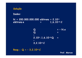Solução
Dados:
N = 200.000.000.000 elétrons = 2.1011
elétrons e = 1,6.10–19 C
Q = – N.e
Q =
–
2.1011.1,6.10–19 Q =
–
3,2.10–8 C
Resp.: Q = – 3,2.10–8 C
Prof. Marcos
 