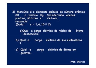 3) Mercúrio é o elemento químico de número atômico
80 e símbolo Hg. Considerando apenas
prótons, nêutrons e elétrons,
responda:
(Dado: e = 1,6.10–19 C)
a)Qual a carga elétrica do núcleo do átomo
de mercúrio.
b) Qual a carga elétrica de sua eletrosfera
?
c) Qual a carga elétrica do átomo em
questão.
Prof. Marcos
 