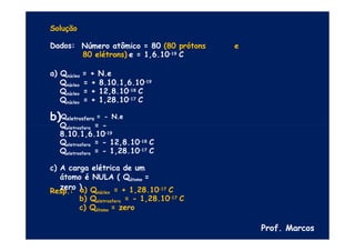 Solução
Dados: Número atômico = 80 (80 prótons e
80 elétrons) e = 1,6.10–19 C
a) Qnúcleo = + N.e
Qnúcleo = + 8.10.1,6.10–19
Qnúcleo = + 12,8.10–18 C
Qnúcleo = + 1,28.10–17 C
b)Qeletrosfera = - N.e
Qeletrosfera = -
8.10.1,6.10–19
Qeletrosfera = - 12,8.10–18 C
Qeletrosfera = - 1,28.10–17 C
c) A carga elétrica de um
átomo é NULA ( Qátomo =
zero )
Resp.: a) Qnúcleo = + 1,28.10–17 C
b) Qeletrosfera = - 1,28.10–17 C
c) Qátomo = zero
Prof. Marcos
 