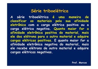 Prof. Marcos
Série triboelétrica
A série triboelétrica é uma maneira de
classificar os materiais pela sua afinidade
eletrônica com a carga elétrica positiva ou a
carga elétrica negativa. Quanto maior for a
afinidade eletrônica positiva do material, mais
ele doa elétrons para o outro material e adquire
cargas elétricas positivas. E quanto maior for a
afinidade eletrônica negativa do material, mais
ele recebe elétrons de outro material e adquire
cargas elétricas negativas.
 