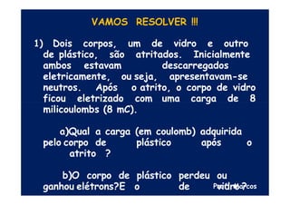 VAMOS RESOLVER !!!
1) Dois corpos, um de vidro e outro
de plástico, são atritados. Inicialmente
ambos estavam descarregados
eletricamente, ou seja, apresentavam-se
neutros. Após o atrito, o corpo de vidro
ficou eletrizado com uma carga de 8
milicoulombs (8 mC).
a)Qual a carga (em coulomb) adquirida
pelo corpo de plástico após o
atrito ?
b)O corpo de plástico perdeu ou
ganhou elétrons?E o de vidro ?
Prof. Marcos
 
