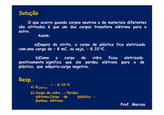 Solução
O que ocorre quando corpos neutros e de materiais diferentes
são atritados é que um dos corpos transfere elétrons para o
outro.
Assim:
a)Depois do atrito, o corpo de plástico fica eletrizado
com uma carga de – 8 mC, ou seja, – 8.10-3C.
b)Como o corpo de vidro ficou eletrizado
positivamente significa que ele perdeu elétrons para o de
plástico, que adquiriu carga negativa.
Resp.:
a) Q plástico
= – 8.10-3C
b) Corpo de vidro → Perdeu
elétrons Corpo de plástico →
Ganhou elétrons
Prof. Marcos
 