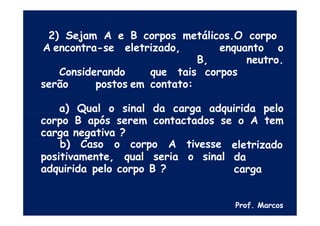 2) Sejam A e B corpos metálicos.O corpo
A encontra-se eletrizado, enquanto o
B, neutro.
Considerando que tais corpos
serão postos em contato:
a) Qual o sinal da carga adquirida pelo
corpo B após serem contactados se o A tem
carga negativa ?
positivamente, qual seria
b) Caso o corpo A tivesse
o sinal
eletrizado
da
carga
adquirida pelo corpo B ?
Prof. Marcos
 