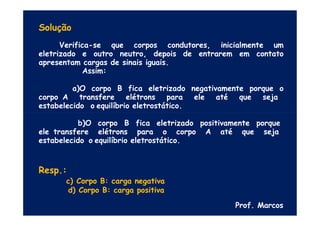 Solução
Verifica-se que corpos condutores, inicialmente um
eletrizado e outro neutro, depois de entrarem em contato
apresentam cargas de sinais iguais.
Assim:
a)O corpo B fica eletrizado negativamente porque o
corpo A transfere elétrons para ele até que seja
estabelecido o equilíbrio eletrostático.
b)O corpo B fica eletrizado positivamente porque
ele transfere elétrons para o corpo A até que seja
estabelecido o equilíbrio eletrostático.
Resp.:
c) Corpo B: carga negativa
d) Corpo B: carga positiva
Prof. Marcos
 
