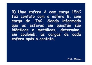 3) Uma esfera A com carga 15nC
faz contato com a esfera B, com
carga de –7nC. Sendo informado
que as esferas em questão são
idênticas e metálicas, determine,
em coulomb, as cargas de cada
esfera após o contato.
Prof. Marcos
 