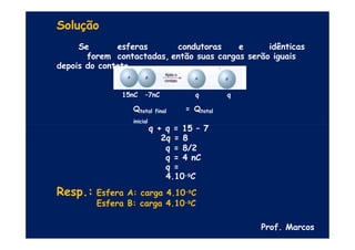 Solução
Se esferas condutoras e idênticas
forem contactadas, então suas cargas serão iguais
depois do contato.
q
15nC –7nC q
Qtotal final = Qtotal
inicial
q + q = 15 – 7
2q = 8
q = 8/2
q = 4 nC
q =
4.10-9C
Resp.: Esfera A: carga 4.10-9C
Esfera B: carga 4.10-9C
Prof. Marcos
 