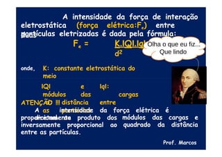 A intensidade da força de interação
eletrostática (força elétrica:Fe) entre
duas
partículas eletrizadas é dada pela fórmula:
Fe = K.IQI.IqI
d2
onde, K: constante eletrostática do
meio
IQI e IqI:
módulos das cargas
d: distância entre
as partículas
ATENÇÃO !!!
A intensidade da força elétrica é
diretamente módulos das cargas e
quadrado da distância
proporcional ao produto dos
inversamente proporcional ao
entre as partículas.
Prof. Marcos
Olha o que eu fiz...
Que lindo
 