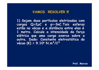 VAMOS RESOLVER !!!
1) Sejam duas partículas eletrizadas com
cargas Q=2µC e q=–3nC.Tais esferas
estão no vácuo e a distância entre elas é
1 metro. Calcule a intensidade da força
elétrica que uma carga exerce sobre a
outra. Dado: Constante eletrostática do
vácuo (K) = 9.109 N.m²/C²
Prof. Marcos
 