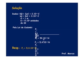 Solução
Dados: IQI = 2µC = 2.10-6 C
IqI = 3nC = 3.10-9 C
d = 1 m
K = 9.109 unidades
do SI
Pela Lei de Coulomb:
Fe
=
K.I
QI.I
qI
d
2
Fe
=
9.1
09.
2.1
0-
6.3.
Fe = 54.10-6 N
Fe = 5,4.10-5 N
Resp.: Fe = 5,4.10-5 N
Prof. Marcos
 
