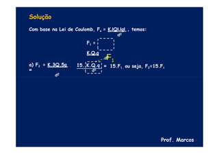 Solução
Com base na Lei de Coulomb, Fe = K.IQI.IqI , temos:
d2
F1 =
K.Q.q
d2
= 15.F1 , ou seja, F2=15.F1
a) F2 = K.3Q.5q
=
d2
15. K.Q.q
d2
Prof. Marcos
F1
 