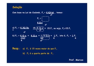 Solução
Com base na Lei de Coulomb, Fe = K.IQI.IqI , temos:
d2
F1 =
K.Q.q
d2
= 15.F1 , ou seja, F2=15.F1
a) F2 = K.3Q.5q
=
d2
15. K.Q.q
d2
b) F3 = K.Q.q = K.Q.q = 1. K.Q.q
(2d)2 4d2
4 d²
= 1.F1 , isto é, F3 = 1.F1
4 4
Resp.: a) F2 é 15 vezes maior do que F1.
b) F3 é a quarta parte de F1.
Prof. Marcos
 