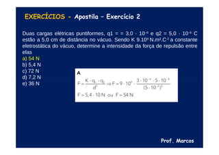 Prof. Marcos
EXERCÍCIOS - Apostila – Exercício 2
Duas cargas elétricas puntiformes, q1 = = 3,0 · 10–6
e q2 = 5,0 · 10–6
C
estão a 5,0 cm de distância no vácuo. Sendo K 9.109
N.m².C-2
a constante
eletrostática do vácuo, determine a intensidade da força de repulsão entre
elas
a) 54 N
b) 5,4 N
c) 72 N
d) 7,2 N
e) 36 N
 