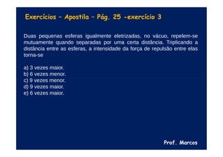 Prof. Marcos
Exercícios – Apostila – Pág. 25 -exercício 3
Duas pequenas esferas igualmente eletrizadas, no vácuo, repelem-se
mutuamente quando separadas por uma certa distância. Triplicando a
distância entre as esferas, a intensidade da força de repulsão entre elas
torna-se
a) 3 vezes maior.
b) 6 vezes menor.
c) 9 vezes menor.
d) 9 vezes maior.
e) 6 vezes maior.
 