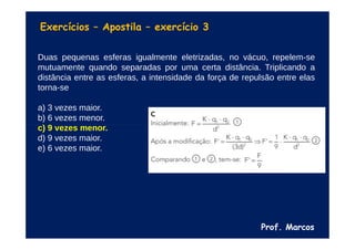 Prof. Marcos
Exercícios – Apostila – exercício 3
Duas pequenas esferas igualmente eletrizadas, no vácuo, repelem-se
mutuamente quando separadas por uma certa distância. Triplicando a
distância entre as esferas, a intensidade da força de repulsão entre elas
torna-se
a) 3 vezes maior.
b) 6 vezes menor.
c) 9 vezes menor.
d) 9 vezes maior.
e) 6 vezes maior.
 