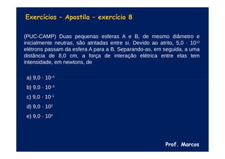 Prof. Marcos
Exercícios – Apostila – exercício 8
(PUC-CAMP) Duas pequenas esferas A e B, de mesmo diâmetro e
inicialmente neutras, são atritadas entre si. Devido ao atrito, 5,0 · 1012
elétrons passam da esfera A para a B. Separando-as, em seguida, a uma
distância de 8,0 cm, a força de interação elétrica entre elas tem
intensidade, em newtons, de
a) 9,0 · 10–5
b) 9,0 · 10–3
c) 9,0 · 10–1
d) 9,0 · 102
e) 9,0 · 104
 