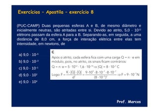 Prof. Marcos
Exercícios – Apostila – exercício 8
(PUC-CAMP) Duas pequenas esferas A e B, de mesmo diâmetro e
inicialmente neutras, são atritadas entre si. Devido ao atrito, 5,0 · 1012
elétrons passam da esfera A para a B. Separando-as, em seguida, a uma
distância de 8,0 cm, a força de interação elétrica entre elas tem
intensidade, em newtons, de
a) 9,0 · 10–5
b) 9,0 · 10–3
c) 9,0 · 10–1
d) 9,0 · 102
e) 9,0 · 104
 