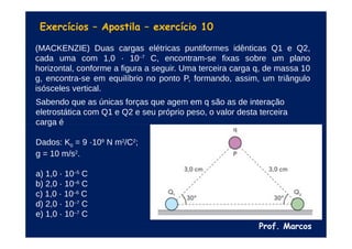 Prof. Marcos
Exercícios – Apostila – exercício 10
(MACKENZIE) Duas cargas elétricas puntiformes idênticas Q1 e Q2,
cada uma com 1,0 · 10–7
C, encontram-se fixas sobre um plano
horizontal, conforme a figura a seguir. Uma terceira carga q, de massa 10
g, encontra-se em equilíbrio no ponto P, formando, assim, um triângulo
isósceles vertical.
Sabendo que as únicas forças que agem em q são as de interação
eletrostática com Q1 e Q2 e seu próprio peso, o valor desta terceira
carga é
Dados: K0 = 9 ·109
N m2
/C2
;
g = 10 m/s2
.
a) 1,0 · 10–5
C
b) 2,0 · 10–6
C
c) 1,0 · 10–6
C
d) 2,0 · 10–7
C
e) 1,0 · 10–7
C
 