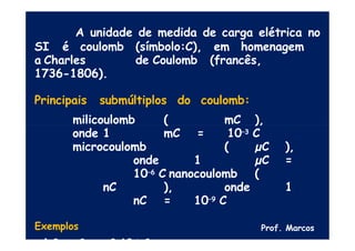 A unidade de medida de carga elétrica no
SI é coulomb (símbolo:C), em homenagem
a Charles de Coulomb (francês,
1736-1806).
Principais submúltiplos do coulomb:
milicoulomb ( mC ),
onde 1 mC = 10–3 C
microcoulomb ( µC ),
onde 1 µC =
10–6 C nanocoulomb (
nC ), onde 1
nC = 10–9 C
Exemplos
a) 2 nC = 2.10-9 C
Prof. Marcos
 