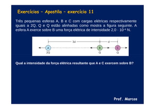 Prof. Marcos
Exercícios – Apostila – exercício 11
Três pequenas esferas A, B e C com cargas elétricas respectivamente
iguais a 2Q, Q e Q estão alinhadas como mostra a figura seguinte. A
esfera A exerce sobre B uma força elétrica de intensidade 2,0 · 10–6
N.
Qual a intensidade da força elétrica resultante que A e C exercem sobre B?
 