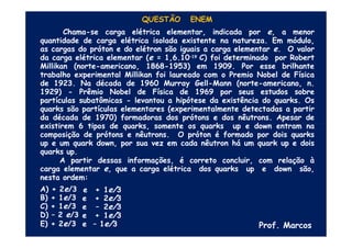 QUESTÃO ENEM
Chama-se carga elétrica elementar, indicada por e, a menor
quantidade de carga elétrica isolada existente na natureza. Em módulo,
as cargas do próton e do elétron são iguais a carga elementar e. O valor
da carga elétrica elementar (e = 1,6.10–19 C) foi determinado por Robert
Millikan (norte-americano, 1868-1953) em 1909. Por esse brilhante
trabalho experimental Millikan foi laureado com o Premio Nobel de Física
de 1923. Na década de 1960 Murray Gell-Mann (norte-americano, n.
1929) - Prêmio Nobel de Física de 1969 por seus estudos sobre
partículas subatômicas - levantou a hipótese da existência do quarks. Os
quarks são partículas elementares (experimentalmente detectadas a partir
da década de 1970) formadoras dos prótons e dos nêutrons. Apesar de
existirem 6 tipos de quarks, somente os quarks up e down entram na
composição de prótons e nêutrons. O próton é formado por dois quarks
up e um quark down, por sua vez em cada nêutron há um quark up e dois
quarks up.
A partir dessas informações, é correto concluir, com relação à
carga elementar e, que a carga elétrica dos quarks up e down são,
nesta ordem:
A) + 2e/3
B) + 1e/3
C) + 1e/3
D) – 2 e/3
E) + 2e/3
e + 1e/3
e + 2e/3
e – 2e/3
e + 1e/3
e – 1e/3 Prof. Marcos
 