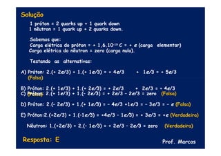 Solução
elementar)
1 próton = 2 quarks up + 1 quark down
1 nêutron = 1 quark up + 2 quarks down.
Sabemos que:
Carga elétrica do próton = + 1,6.10–19 C = + e (carga
Carga elétrica do nêutron = zero (carga nula).
Testando as alternativas:
A) Próton: 2.(+ 2e/3) + 1.(+ 1e/3) = + 4e/3 + 1e/3 = + 5e/3
(Falsa)
B) Próton: 2.(+ 1e/3) + 1.(+ 2e/3) = + 2e/3 + 2e/3 = + 4e/3
(Falsa)
C) Próton: 2.(+ 1e/3) + 1.(– 2e/3) = + 2e/3 – 2e/3 = zero (Falsa)
D) Próton: 2.(– 2e/3) + 1.(+ 1e/3) = – 4e/3 +1e/3 = – 3e/3 = – e (Falsa)
E) Próton:2.(+2e/3) + 1.(–1e/3) = +4e/3 – 1e/3) = + 3e/3 = +e (Verdadeira)
Nêutron: 1.(+2e/3) + 2.(– 1e/3) = + 2e/3 – 2e/3 = zero (Verdadeira)
Resposta: E Prof. Marcos
 