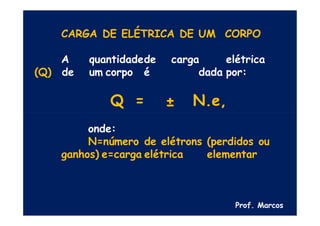 CARGA DE ELÉTRICA DE UM CORPO
A quantidadede carga elétrica
(Q) de um corpo é dada por:
Q = ± N.e,
onde:
N=número de elétrons (perdidos ou
ganhos) e=carga elétrica elementar
Prof. Marcos
 