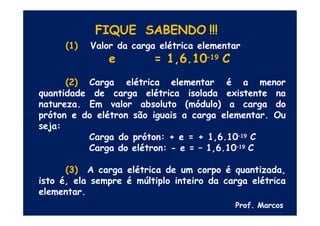 FIQUE SABENDO !!!
(1) Valor da carga elétrica elementar
e = 1,6.10–19 C
Carga elétrica elementar é a menor
(2)
quantidade de carga elétrica isolada existente na
natureza. Em valor absoluto (módulo) a carga do
próton e do elétron são iguais a carga elementar. Ou
seja:
Carga do próton: + e = + 1,6.10–19 C
Carga do elétron: - e = – 1,6.10–19 C
(3) A carga elétrica de um corpo é quantizada,
isto é, ela sempre é múltiplo inteiro da carga elétrica
elementar.
Prof. Marcos
 