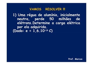 VAMOS RESOLVER !!!
1) Uma régua de alumínio, inicialmente
neutra, perde 50 milhões de
elétrons.Determine a carga elétrica
por ela adquirida.
(Dado: e = 1,6.10–19 C)
Prof. Marcos
 